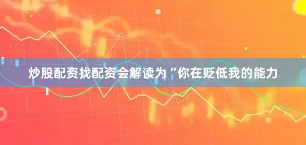 炒股配资找配资会解读为“你在贬低我的能力