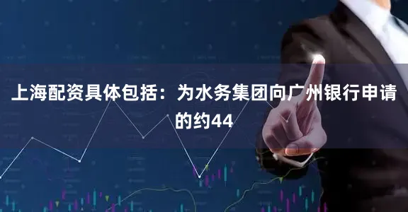 上海配资具体包括：为水务集团向广州银行申请的约44