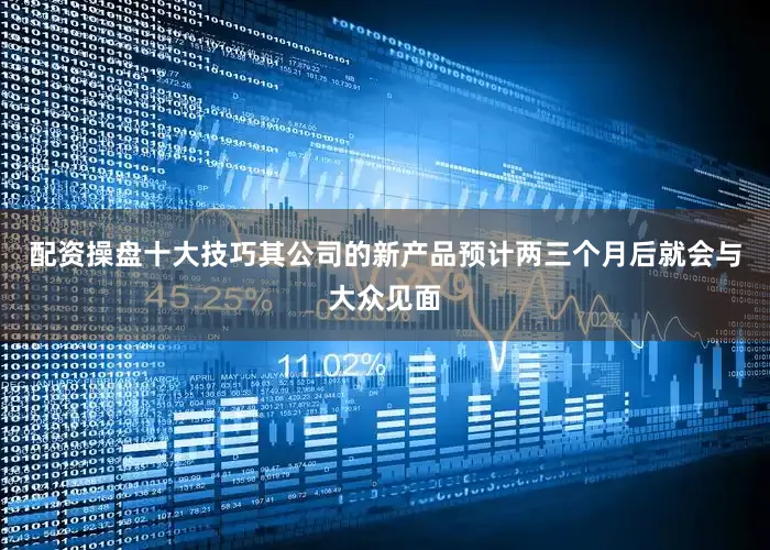 配资操盘十大技巧其公司的新产品预计两三个月后就会与大众见面