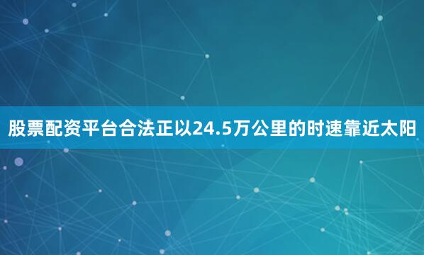 股票配资平台合法正以24.5万公里的时速靠近太阳