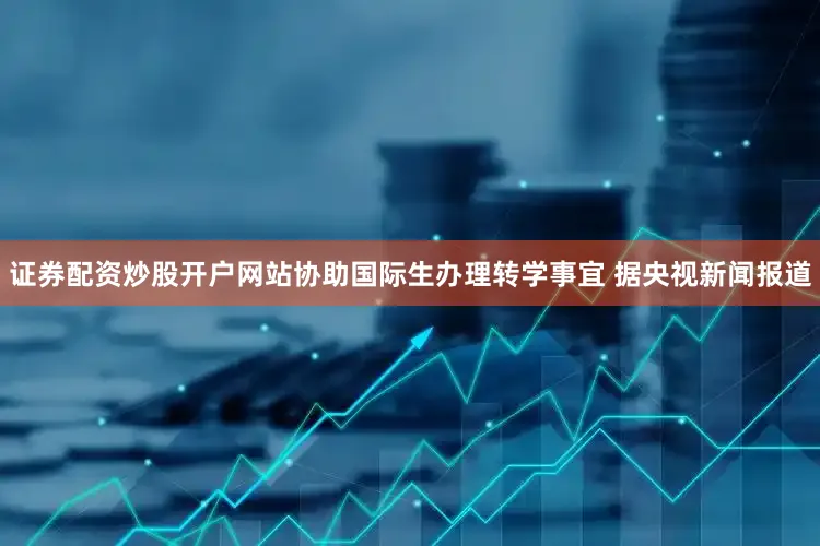 证券配资炒股开户网站协助国际生办理转学事宜 　　据央视新闻报道