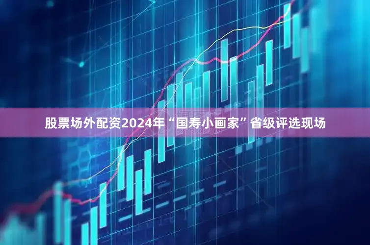 股票场外配资2024年“国寿小画家”省级评选现场