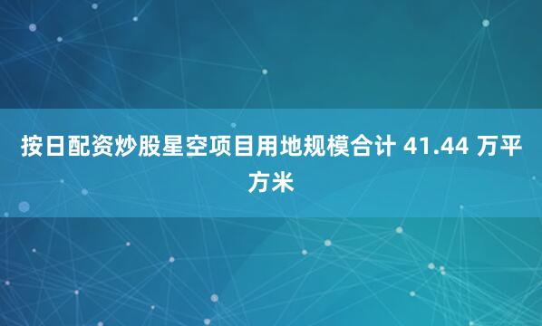 按日配资炒股星空项目用地规模合计 41.44 万平方米