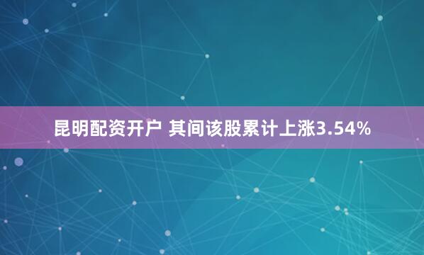 昆明配资开户 其间该股累计上涨3.54%