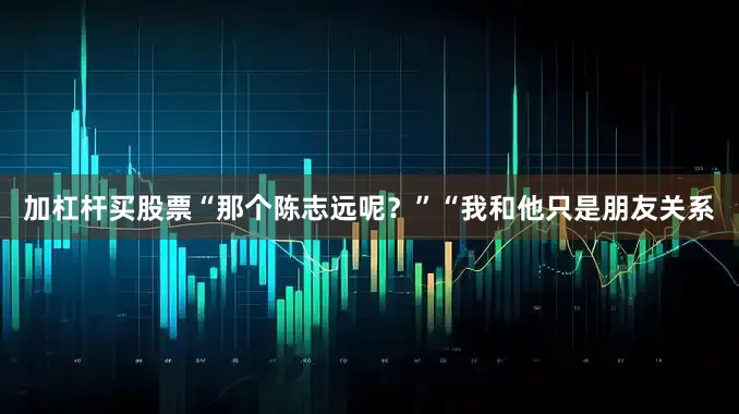 加杠杆买股票“那个陈志远呢？”“我和他只是朋友关系