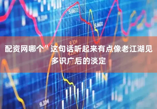 配资网哪个”这句话听起来有点像老江湖见多识广后的淡定