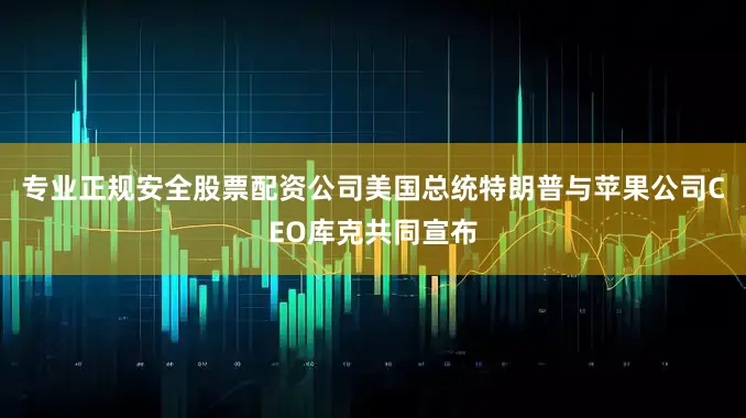 专业正规安全股票配资公司美国总统特朗普与苹果公司CEO库克共同宣布