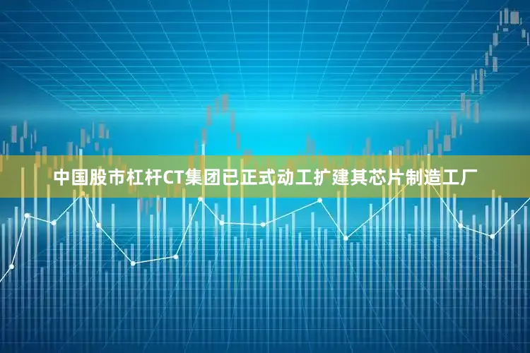 中国股市杠杆CT集团已正式动工扩建其芯片制造工厂