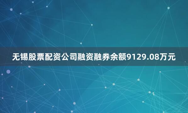 无锡股票配资公司融资融券余额9129.08万元