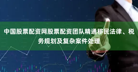 中国股票配资网股票配资团队精通移民法律、税务规划及复杂案件处理