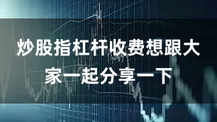 炒股指杠杆收费想跟大家一起分享一下