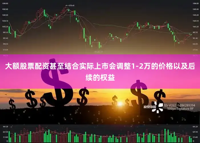 大额股票配资甚至结合实际上市会调整1-2万的价格以及后续的权益