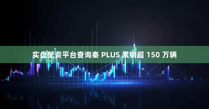 实盘配资平台查询秦 PLUS 累销超 150 万辆